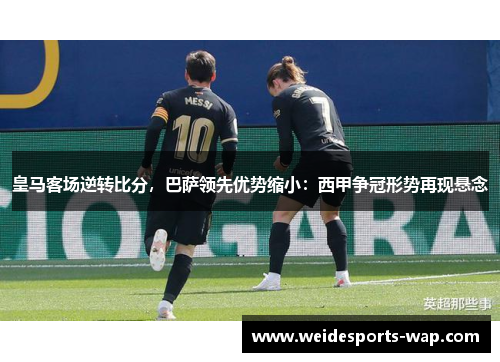皇马客场逆转比分，巴萨领先优势缩小：西甲争冠形势再现悬念