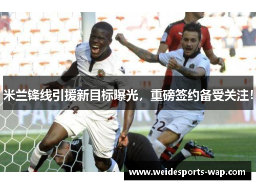 米兰锋线引援新目标曝光，重磅签约备受关注！